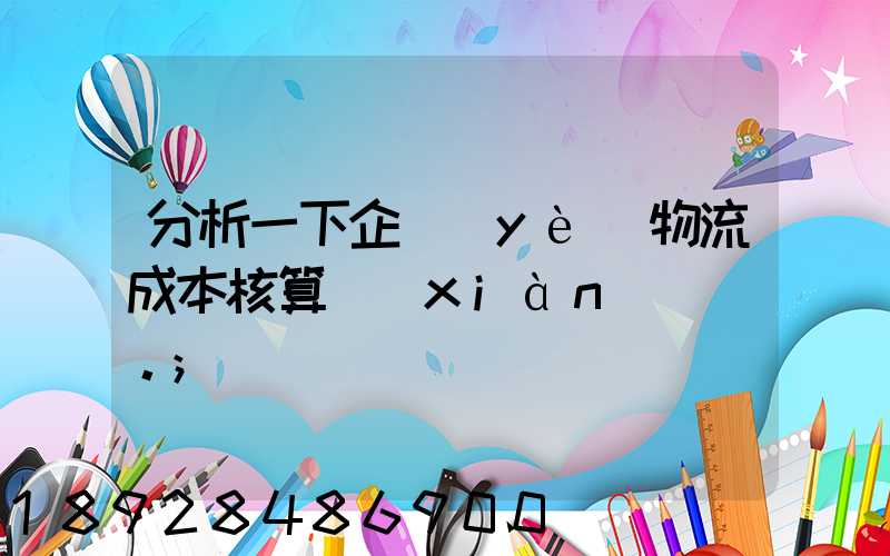 分析一下企業(yè)物流成本核算現(xiàn)狀。